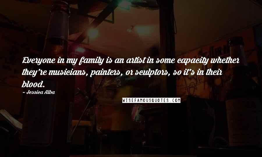 Jessica Alba Quotes: Everyone in my family is an artist in some capacity whether they're musicians, painters, or sculptors, so it's in their blood.