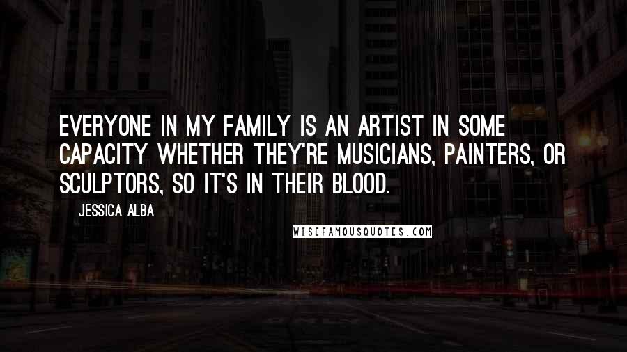 Jessica Alba Quotes: Everyone in my family is an artist in some capacity whether they're musicians, painters, or sculptors, so it's in their blood.