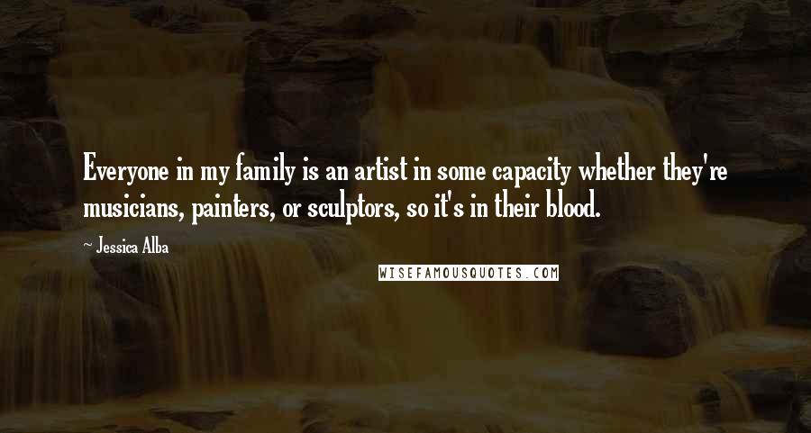 Jessica Alba Quotes: Everyone in my family is an artist in some capacity whether they're musicians, painters, or sculptors, so it's in their blood.