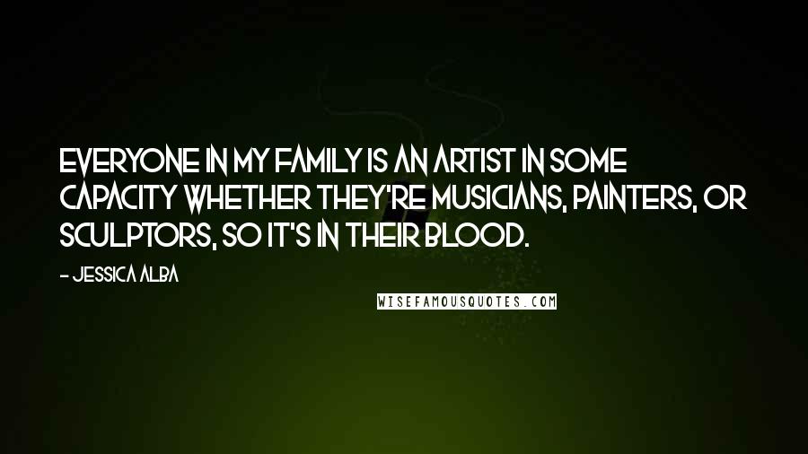 Jessica Alba Quotes: Everyone in my family is an artist in some capacity whether they're musicians, painters, or sculptors, so it's in their blood.