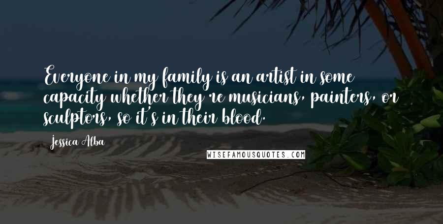 Jessica Alba Quotes: Everyone in my family is an artist in some capacity whether they're musicians, painters, or sculptors, so it's in their blood.