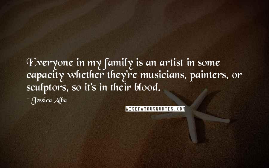 Jessica Alba Quotes: Everyone in my family is an artist in some capacity whether they're musicians, painters, or sculptors, so it's in their blood.