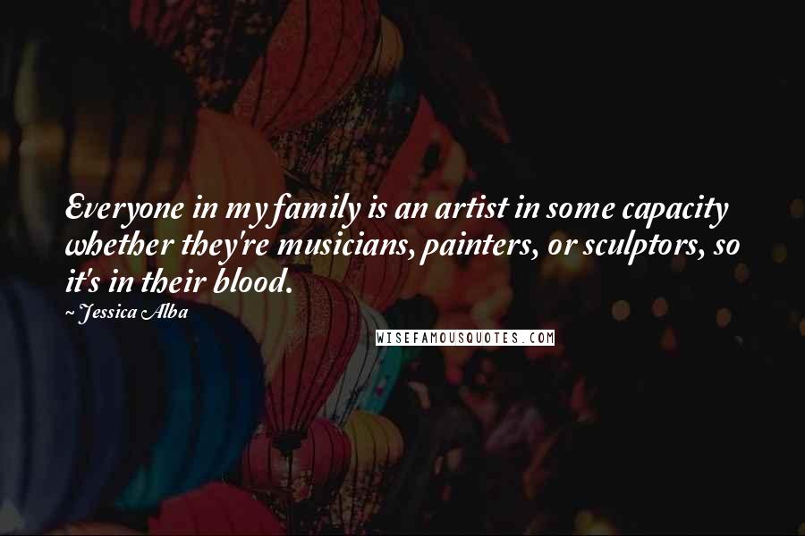 Jessica Alba Quotes: Everyone in my family is an artist in some capacity whether they're musicians, painters, or sculptors, so it's in their blood.