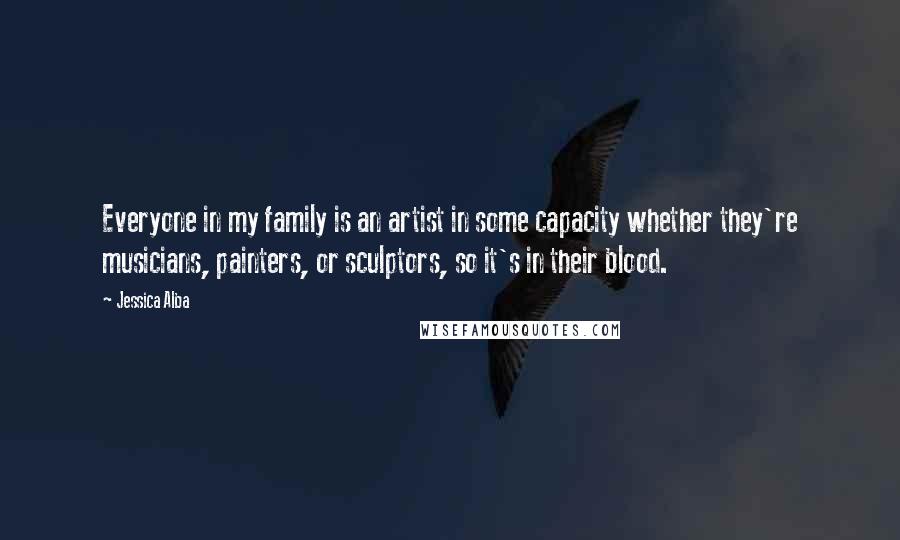 Jessica Alba Quotes: Everyone in my family is an artist in some capacity whether they're musicians, painters, or sculptors, so it's in their blood.