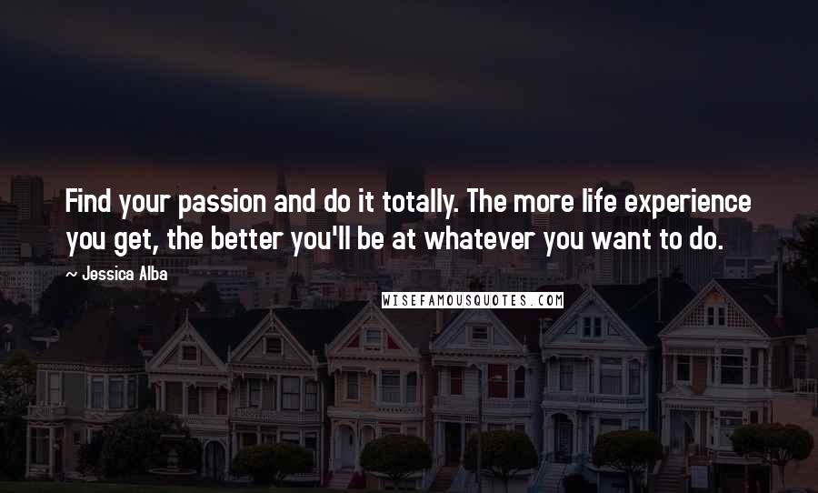 Jessica Alba Quotes: Find your passion and do it totally. The more life experience you get, the better you'll be at whatever you want to do.