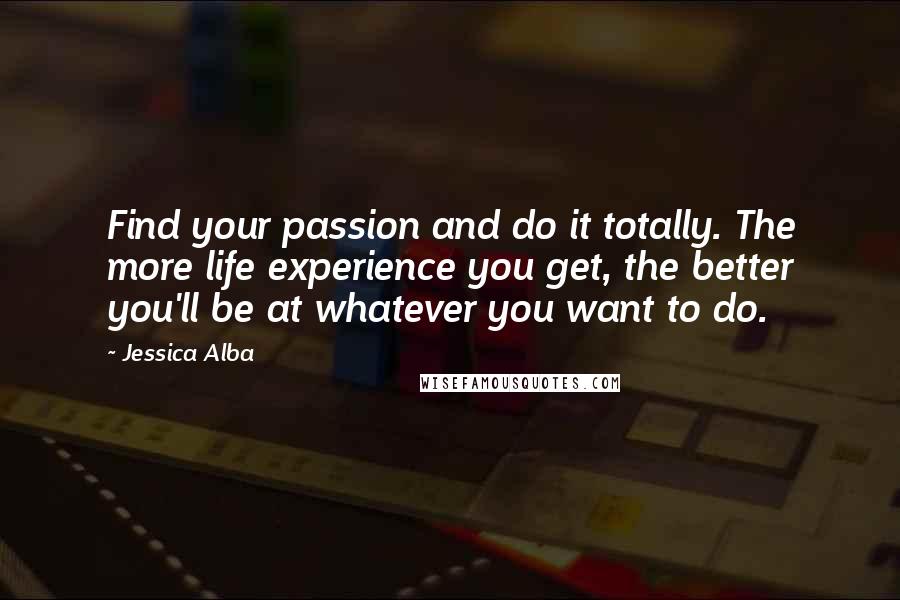 Jessica Alba Quotes: Find your passion and do it totally. The more life experience you get, the better you'll be at whatever you want to do.