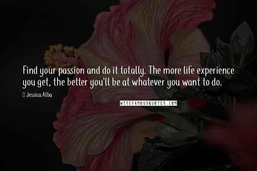 Jessica Alba Quotes: Find your passion and do it totally. The more life experience you get, the better you'll be at whatever you want to do.