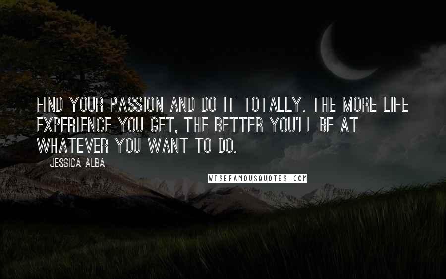 Jessica Alba Quotes: Find your passion and do it totally. The more life experience you get, the better you'll be at whatever you want to do.