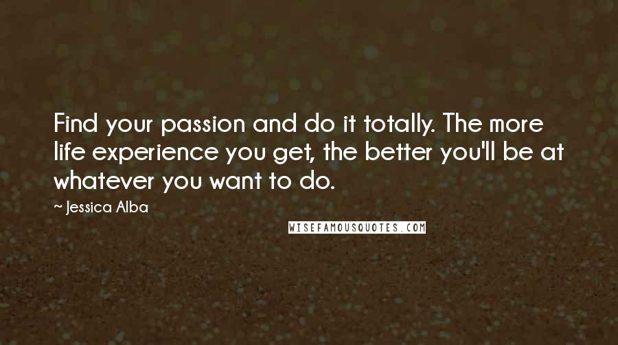 Jessica Alba Quotes: Find your passion and do it totally. The more life experience you get, the better you'll be at whatever you want to do.