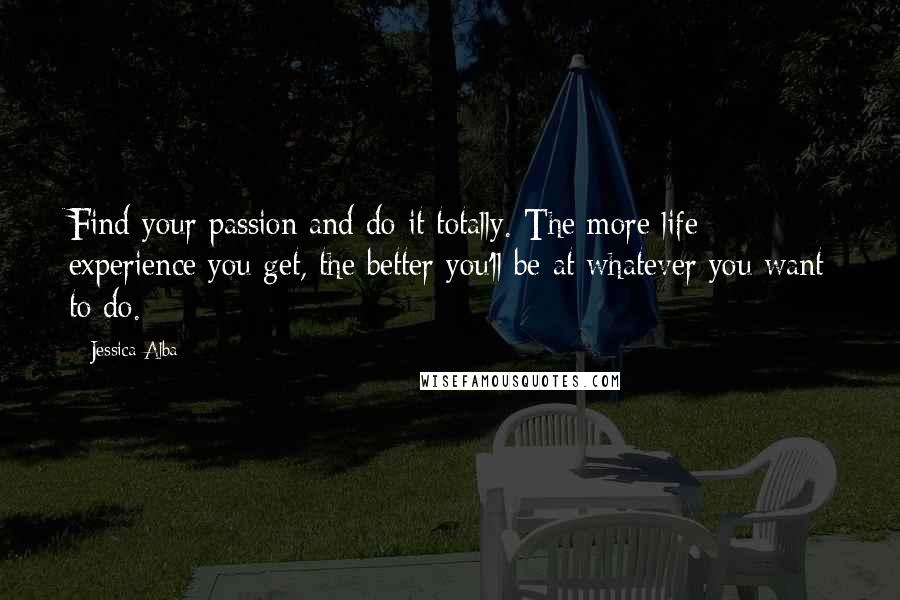 Jessica Alba Quotes: Find your passion and do it totally. The more life experience you get, the better you'll be at whatever you want to do.