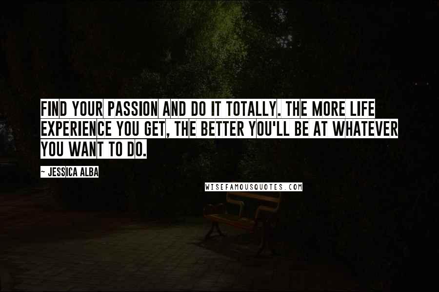 Jessica Alba Quotes: Find your passion and do it totally. The more life experience you get, the better you'll be at whatever you want to do.