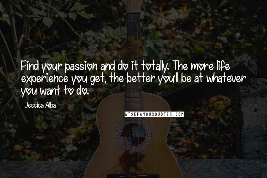 Jessica Alba Quotes: Find your passion and do it totally. The more life experience you get, the better you'll be at whatever you want to do.