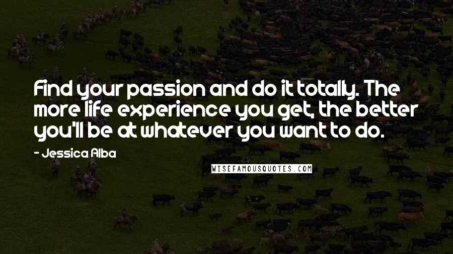 Jessica Alba Quotes: Find your passion and do it totally. The more life experience you get, the better you'll be at whatever you want to do.