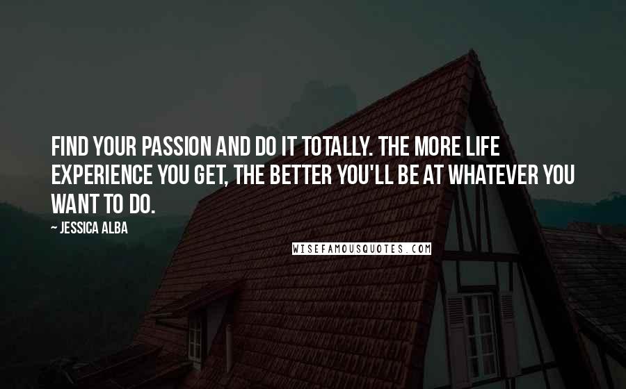 Jessica Alba Quotes: Find your passion and do it totally. The more life experience you get, the better you'll be at whatever you want to do.