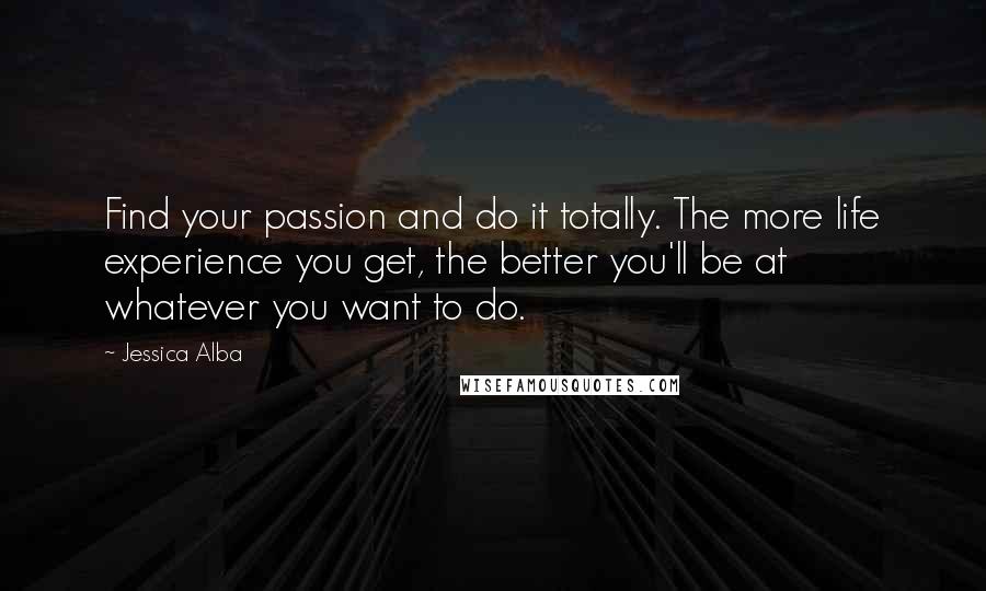 Jessica Alba Quotes: Find your passion and do it totally. The more life experience you get, the better you'll be at whatever you want to do.