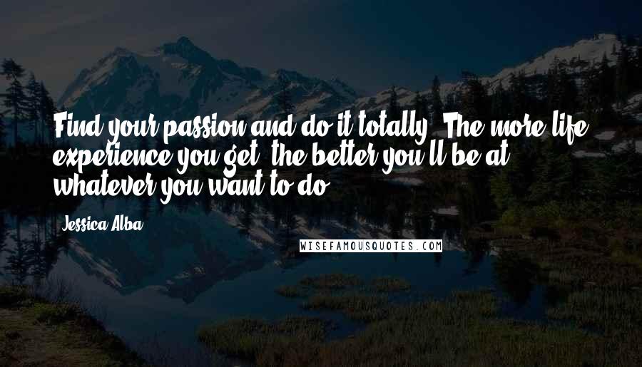 Jessica Alba Quotes: Find your passion and do it totally. The more life experience you get, the better you'll be at whatever you want to do.