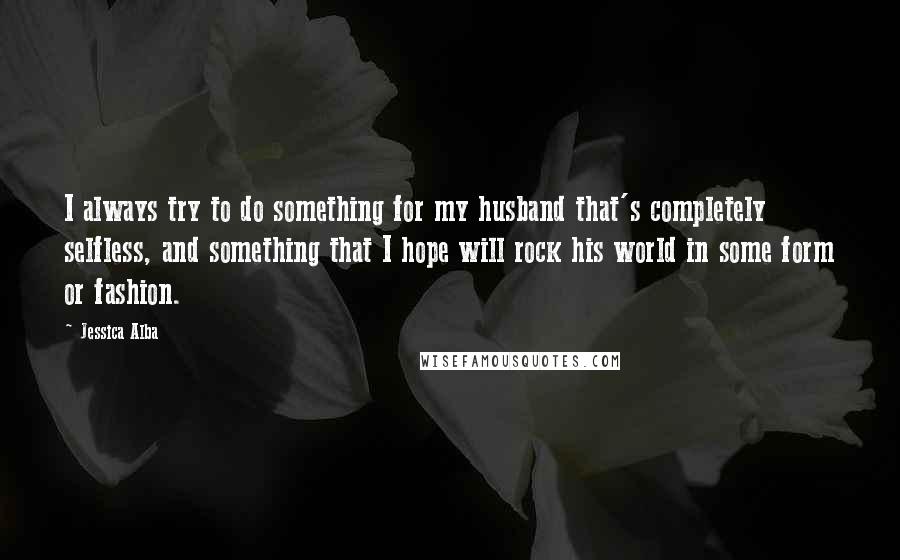 Jessica Alba Quotes: I always try to do something for my husband that's completely selfless, and something that I hope will rock his world in some form or fashion.