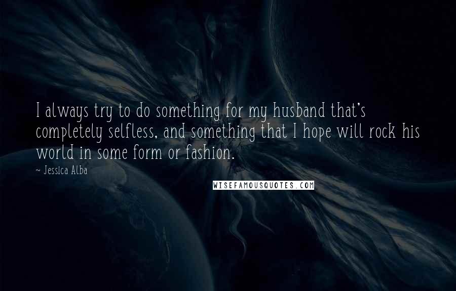 Jessica Alba Quotes: I always try to do something for my husband that's completely selfless, and something that I hope will rock his world in some form or fashion.