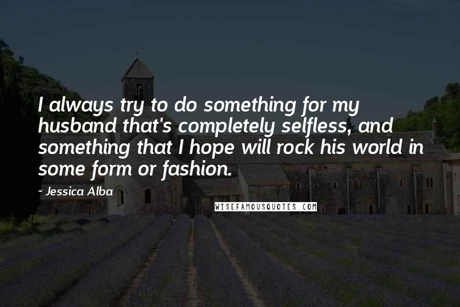 Jessica Alba Quotes: I always try to do something for my husband that's completely selfless, and something that I hope will rock his world in some form or fashion.