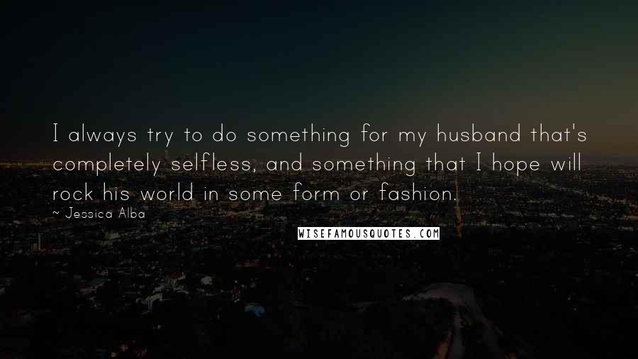 Jessica Alba Quotes: I always try to do something for my husband that's completely selfless, and something that I hope will rock his world in some form or fashion.