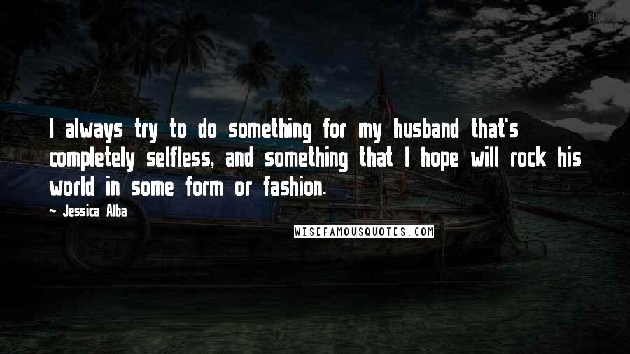 Jessica Alba Quotes: I always try to do something for my husband that's completely selfless, and something that I hope will rock his world in some form or fashion.