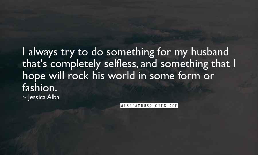 Jessica Alba Quotes: I always try to do something for my husband that's completely selfless, and something that I hope will rock his world in some form or fashion.