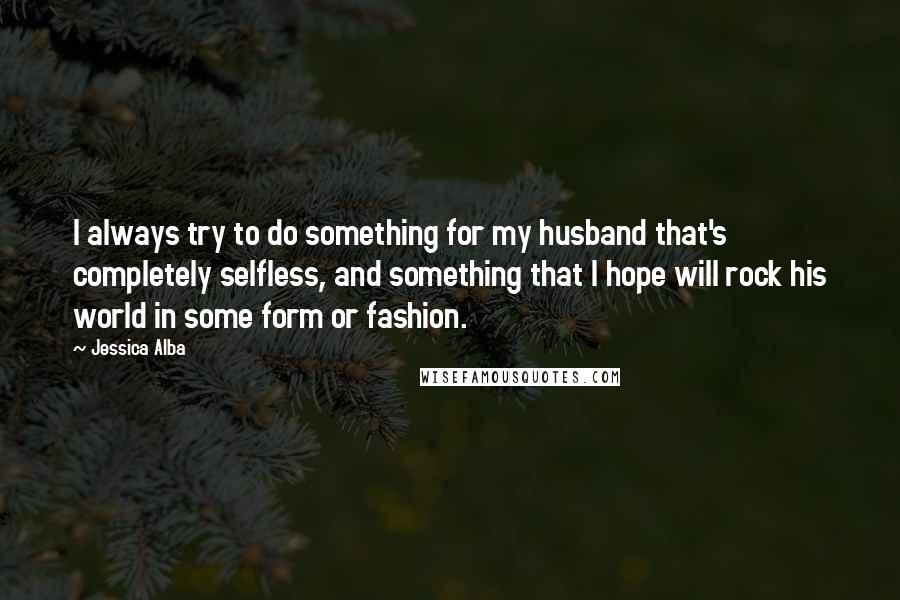 Jessica Alba Quotes: I always try to do something for my husband that's completely selfless, and something that I hope will rock his world in some form or fashion.