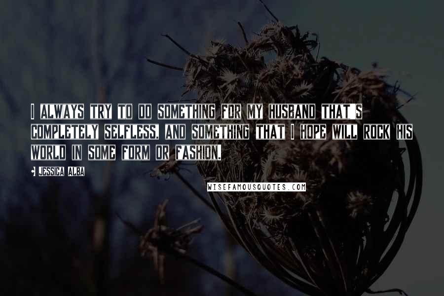 Jessica Alba Quotes: I always try to do something for my husband that's completely selfless, and something that I hope will rock his world in some form or fashion.