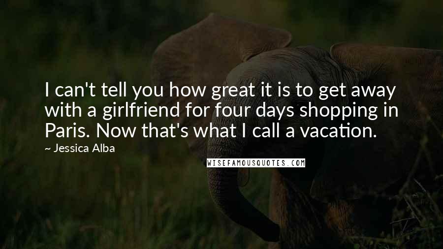 Jessica Alba Quotes: I can't tell you how great it is to get away with a girlfriend for four days shopping in Paris. Now that's what I call a vacation.