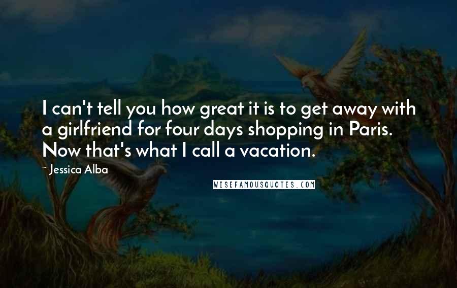 Jessica Alba Quotes: I can't tell you how great it is to get away with a girlfriend for four days shopping in Paris. Now that's what I call a vacation.