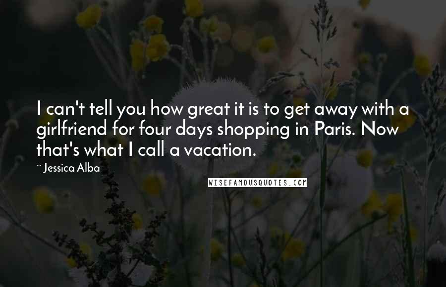 Jessica Alba Quotes: I can't tell you how great it is to get away with a girlfriend for four days shopping in Paris. Now that's what I call a vacation.