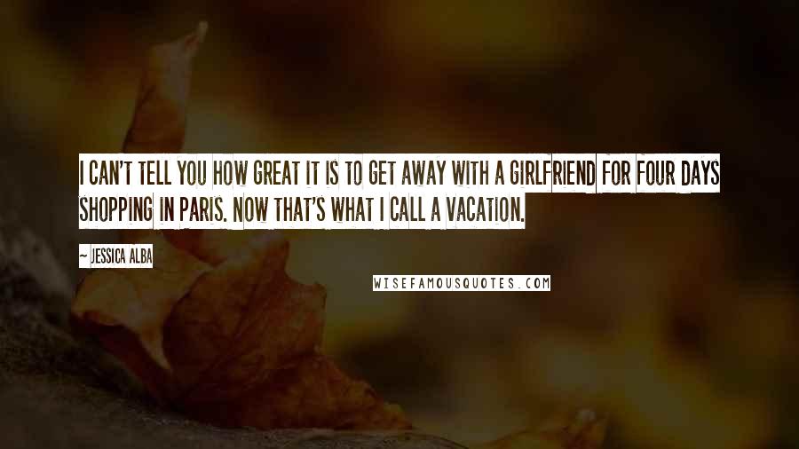 Jessica Alba Quotes: I can't tell you how great it is to get away with a girlfriend for four days shopping in Paris. Now that's what I call a vacation.