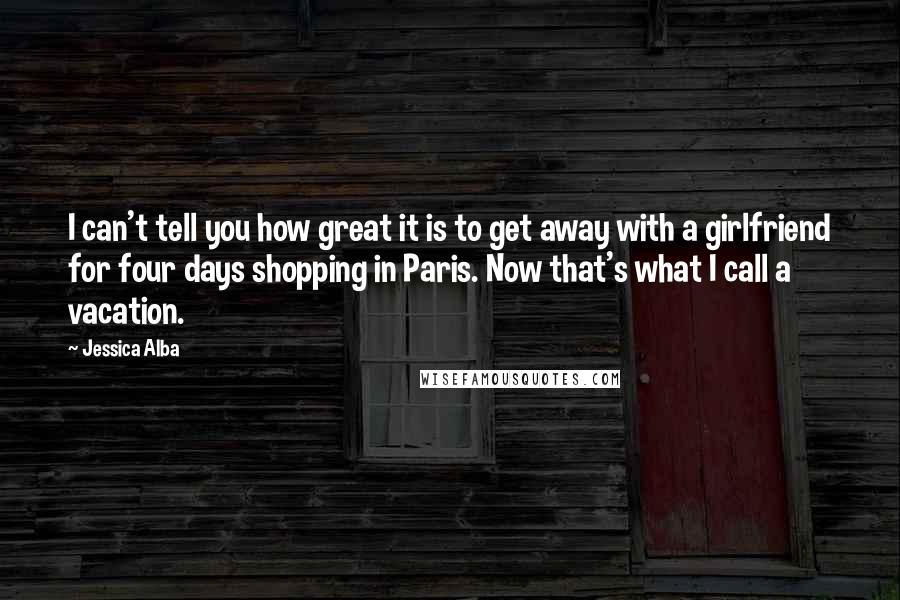 Jessica Alba Quotes: I can't tell you how great it is to get away with a girlfriend for four days shopping in Paris. Now that's what I call a vacation.