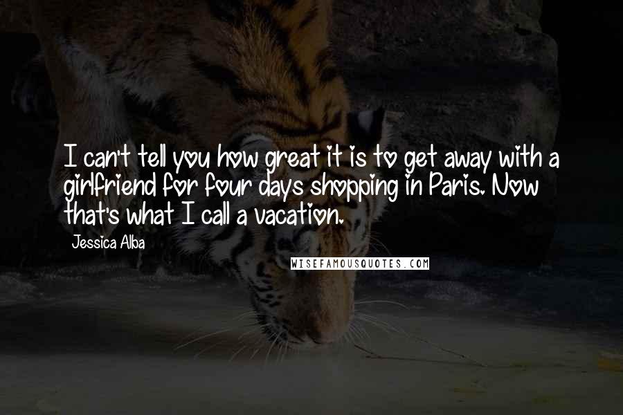 Jessica Alba Quotes: I can't tell you how great it is to get away with a girlfriend for four days shopping in Paris. Now that's what I call a vacation.