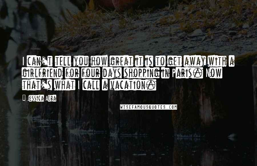 Jessica Alba Quotes: I can't tell you how great it is to get away with a girlfriend for four days shopping in Paris. Now that's what I call a vacation.