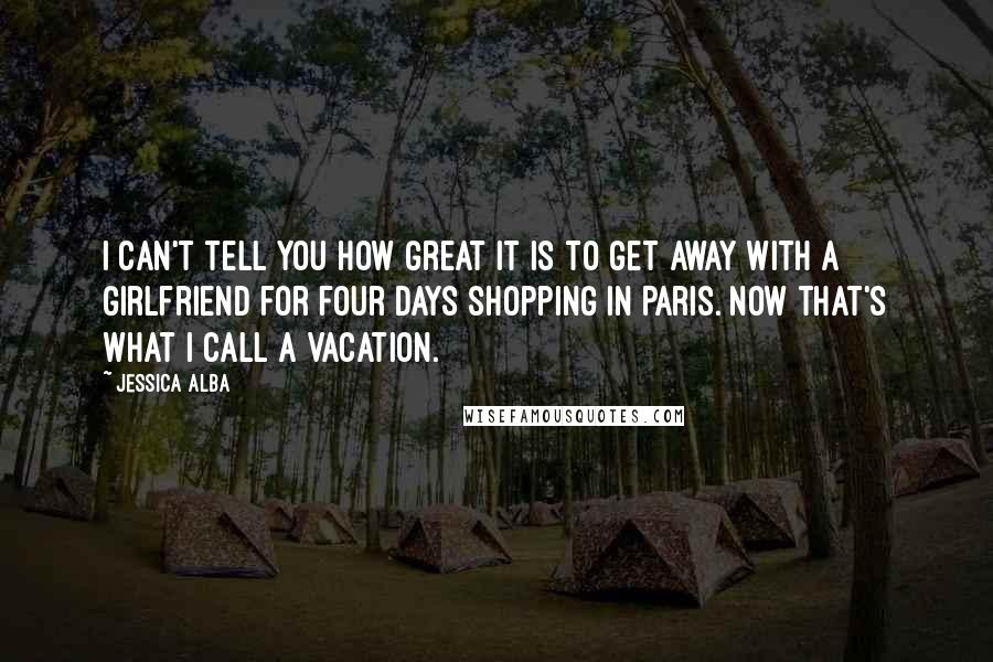 Jessica Alba Quotes: I can't tell you how great it is to get away with a girlfriend for four days shopping in Paris. Now that's what I call a vacation.
