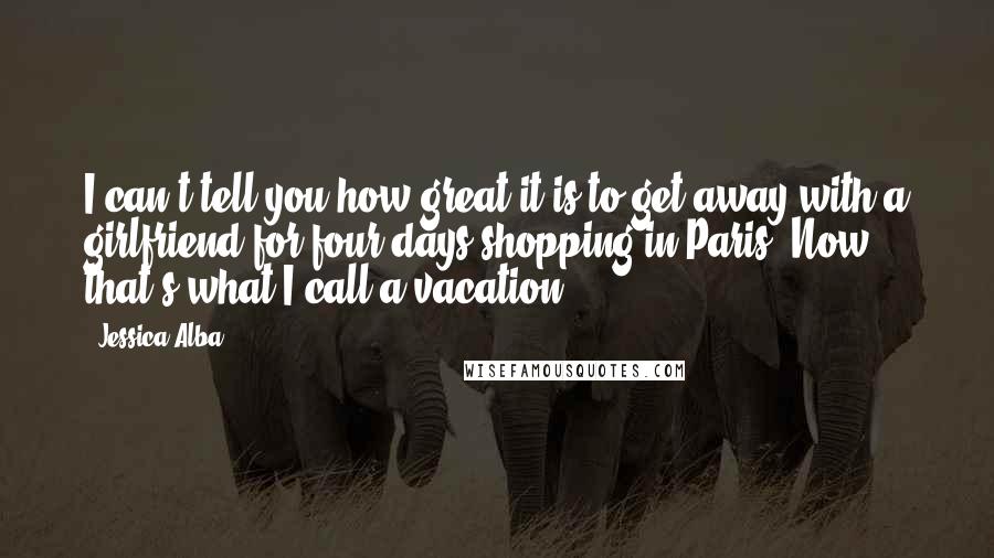 Jessica Alba Quotes: I can't tell you how great it is to get away with a girlfriend for four days shopping in Paris. Now that's what I call a vacation.