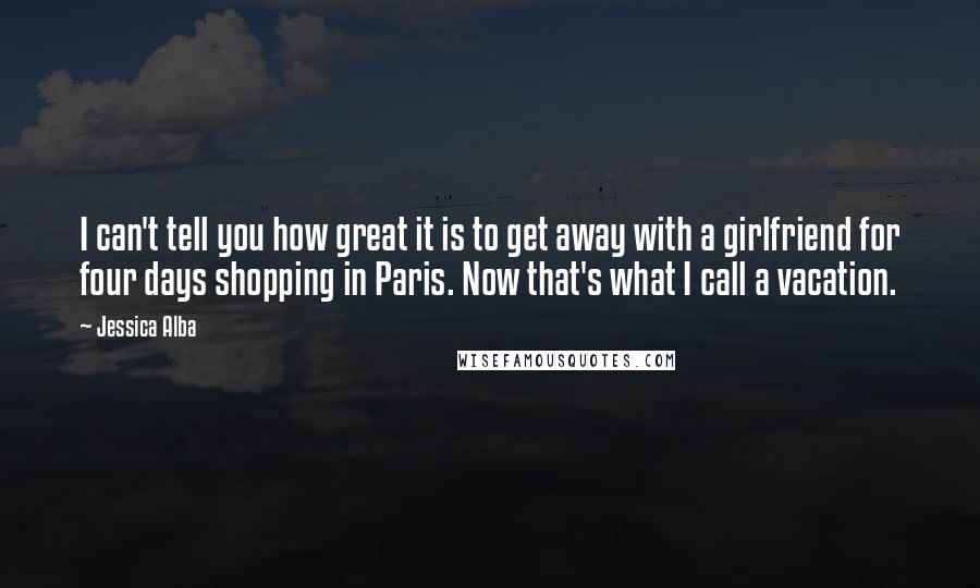 Jessica Alba Quotes: I can't tell you how great it is to get away with a girlfriend for four days shopping in Paris. Now that's what I call a vacation.