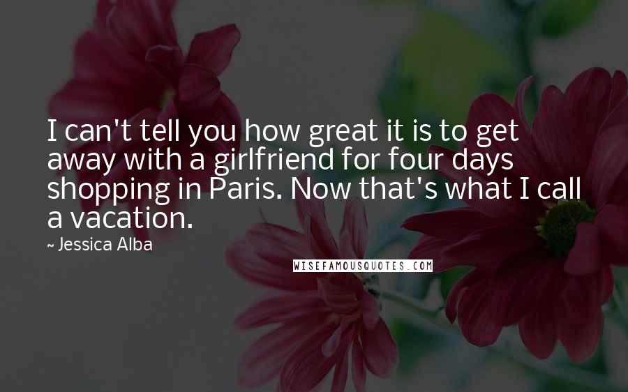 Jessica Alba Quotes: I can't tell you how great it is to get away with a girlfriend for four days shopping in Paris. Now that's what I call a vacation.