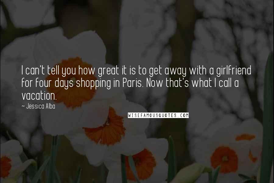 Jessica Alba Quotes: I can't tell you how great it is to get away with a girlfriend for four days shopping in Paris. Now that's what I call a vacation.