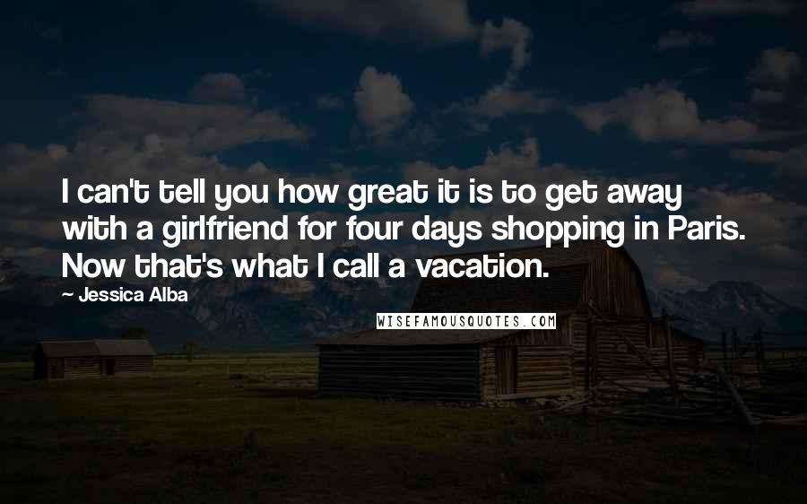 Jessica Alba Quotes: I can't tell you how great it is to get away with a girlfriend for four days shopping in Paris. Now that's what I call a vacation.