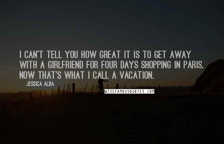 Jessica Alba Quotes: I can't tell you how great it is to get away with a girlfriend for four days shopping in Paris. Now that's what I call a vacation.