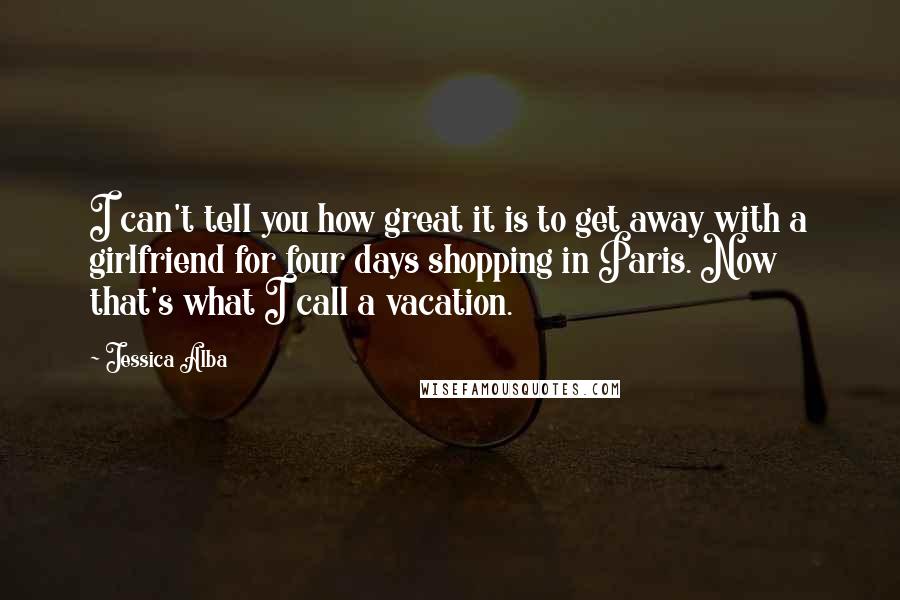 Jessica Alba Quotes: I can't tell you how great it is to get away with a girlfriend for four days shopping in Paris. Now that's what I call a vacation.