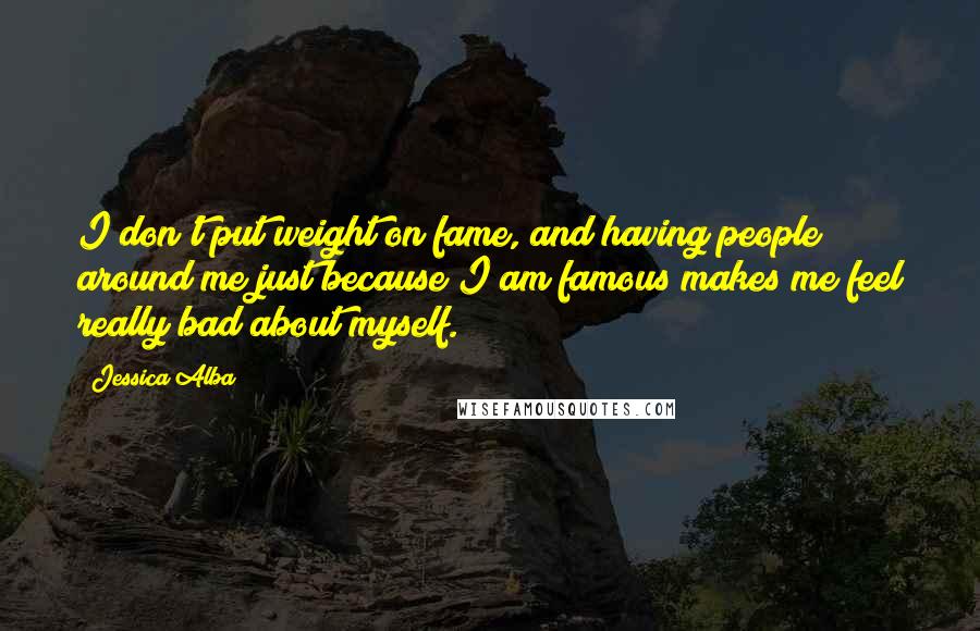 Jessica Alba Quotes: I don't put weight on fame, and having people around me just because I am famous makes me feel really bad about myself.