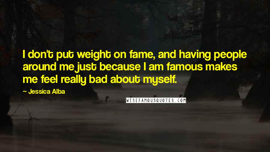 Jessica Alba Quotes: I don't put weight on fame, and having people around me just because I am famous makes me feel really bad about myself.