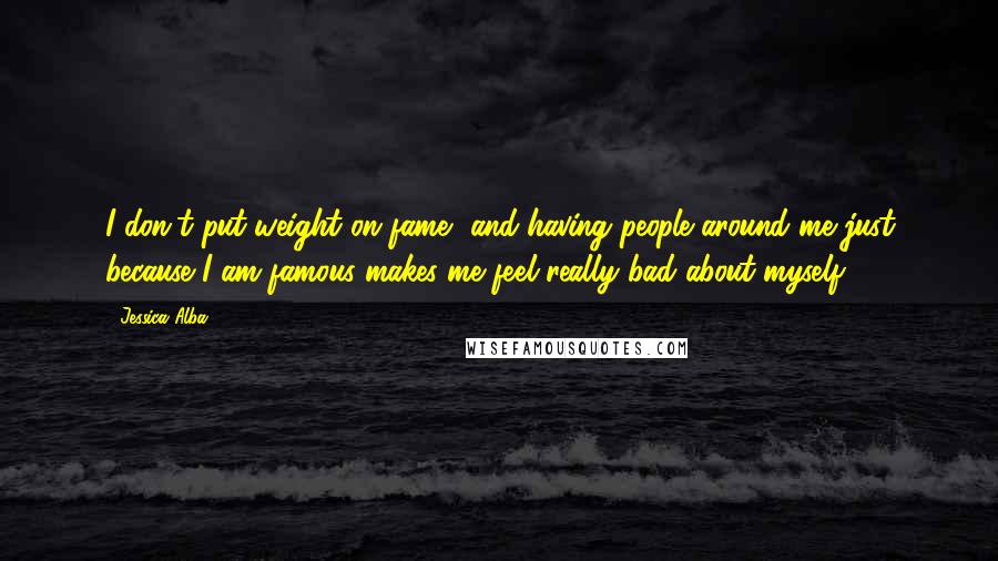 Jessica Alba Quotes: I don't put weight on fame, and having people around me just because I am famous makes me feel really bad about myself.