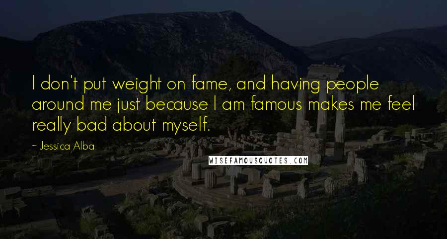 Jessica Alba Quotes: I don't put weight on fame, and having people around me just because I am famous makes me feel really bad about myself.