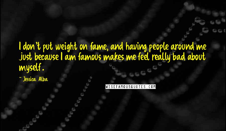 Jessica Alba Quotes: I don't put weight on fame, and having people around me just because I am famous makes me feel really bad about myself.