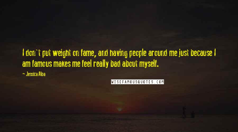 Jessica Alba Quotes: I don't put weight on fame, and having people around me just because I am famous makes me feel really bad about myself.