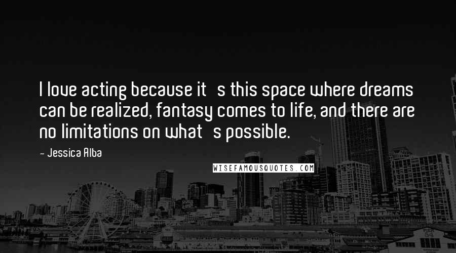 Jessica Alba Quotes: I love acting because it's this space where dreams can be realized, fantasy comes to life, and there are no limitations on what's possible.